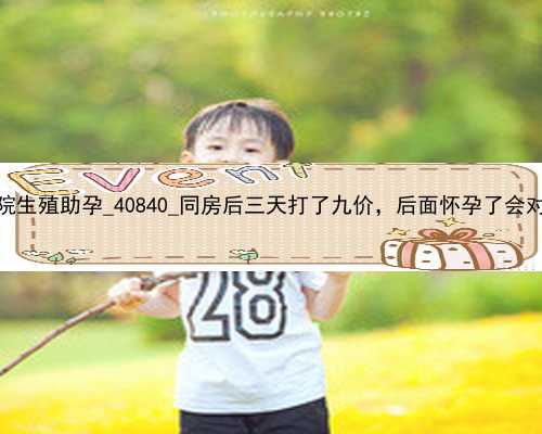 广州第一中心医院生殖助孕_40840_同房后三天打了九价，后面怀孕了会对孩子有