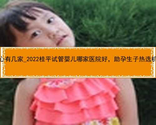 广州代孕中心有几家_2022桂平试管婴儿哪家医院好，助孕生子热选机构排名公布