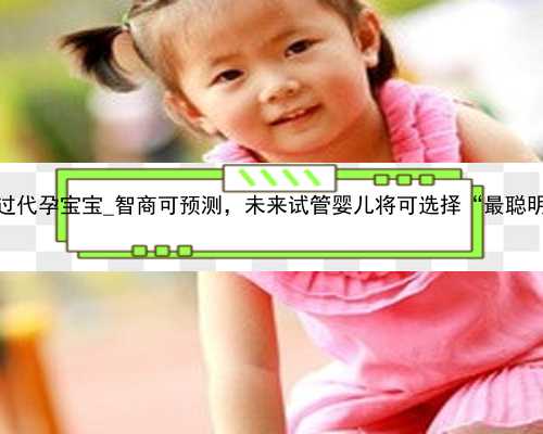 广州未见过代孕宝宝_智商可预测，未来试管婴儿将可选择“最聪明的”胚胎