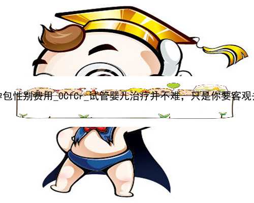 广州代孕包性别费用_0CfCr_试管婴儿治疗并不难，只是你要客观去认识它