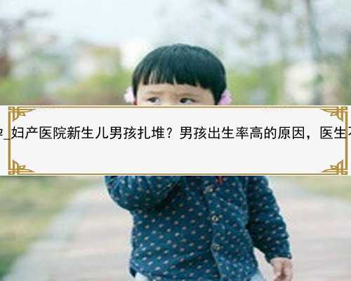 广州十年地方找代孕_妇产医院新生儿男孩扎堆？男孩出生率高的原因，医生不