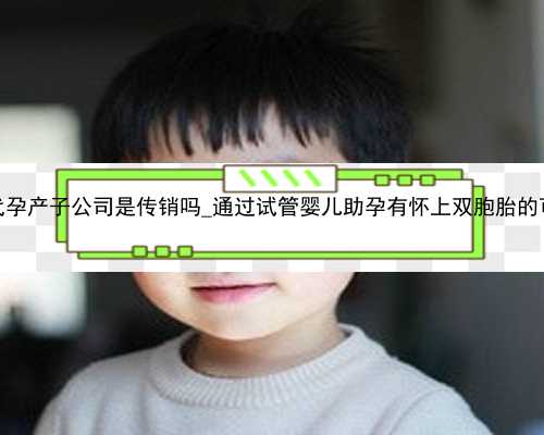 广州代孕产子公司是传销吗_通过试管婴儿助孕有怀上双胞胎的可能吗