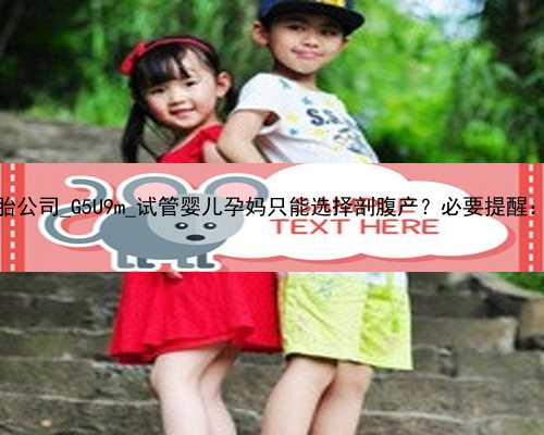 广州代孕双胞胎公司_G5U9m_试管婴儿孕妈只能选择剖腹产？必要提醒：这三点需