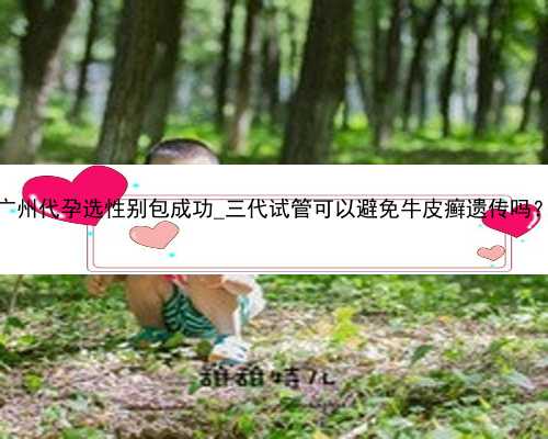 广州代孕选性别包成功_三代试管可以避免牛皮癣遗传吗？