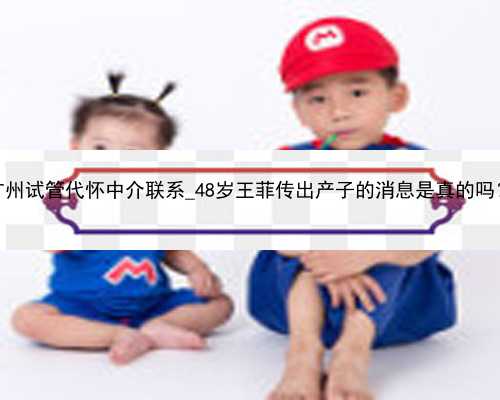 广州试管代怀中介联系_48岁王菲传出产子的消息是真的吗？