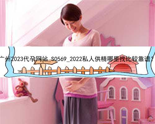 广州2023代孕网站_S0569_2022私人供精哪里找比较靠谱？