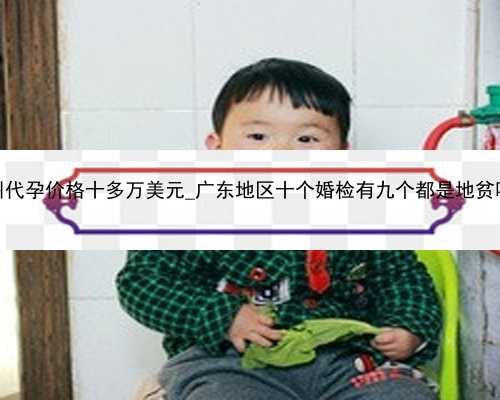 广州代孕价格十多万美元_广东地区十个婚检有九个都是地贫吗？