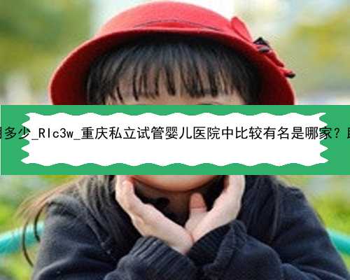 广州代孕全部费用多少_RIc3w_重庆私立试管婴儿医院中比较有名是哪家？助孕成
