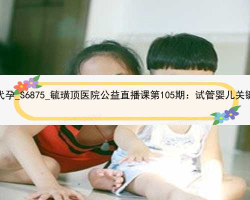 广州那个医院能代孕_S6875_毓璜顶医院公益直播课第105期：试管婴儿关键时刻该