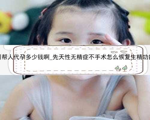 广州帮人代孕多少钱啊_先天性无精症不手术怎么恢复生精功能？