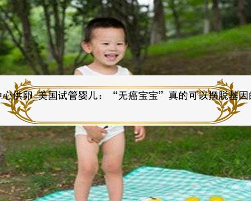 广州代孕中心供卵_美国试管婴儿：“无癌宝宝”真的可以摆脱基因的诅咒么？