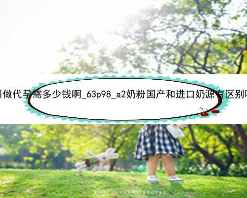 广州做代孕需多少钱啊_63p98_a2奶粉国产和进口奶源有区别吗？