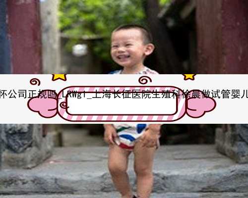 广州代怀公司正规吗_LRWg1_上海长征医院生殖科徐晨做试管婴儿好吗？
