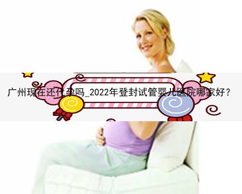 广州现在还代孕吗_2022年登封试管婴儿医院哪家好？
