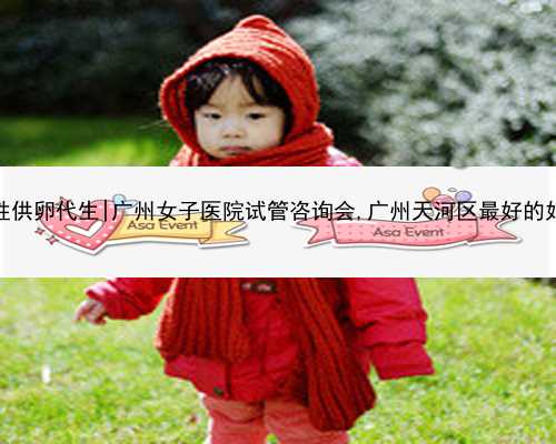 广州同性供卵代生|广州女子医院试管咨询会,广州天河区最好的妇科医院