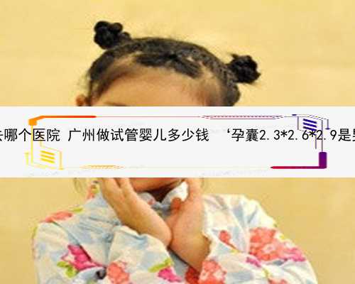 广州做供卵去哪个医院 广州做试管婴儿多少钱 ‘孕囊2.3*2.6*2.9是男还是女孩’