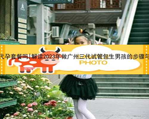 广州有代孕套餐吗|解读2023年做广州三代试管包生男孩的步骤与时间！