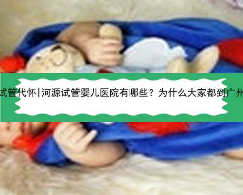 广州供精试管代怀|河源试管婴儿医院有哪些？为什么大家都到广州做试管？