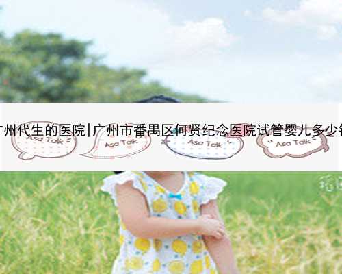 广州代生的医院|广州市番禺区何贤纪念医院试管婴儿多少钱