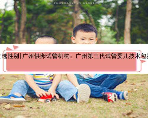 广州代生选性别|广州供卵试管机构：广州第三代试管婴儿技术包括哪些？