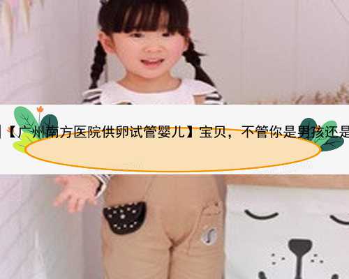 广州代怀最新政策|【广州南方医院供卵试管婴儿】宝贝，不管你是男孩还是女